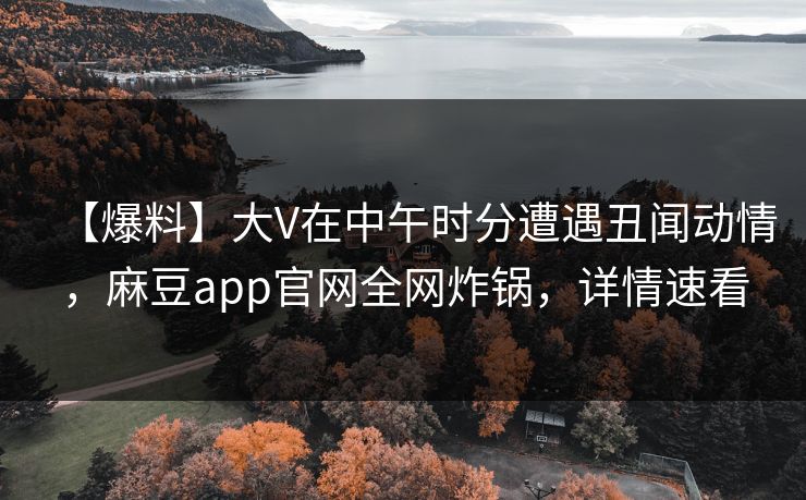 【爆料】大V在中午时分遭遇丑闻动情，麻豆app官网全网炸锅，详情速看