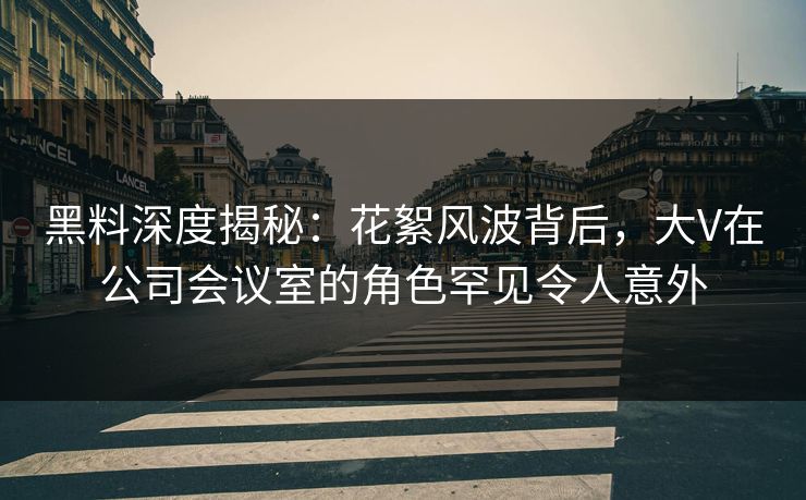 黑料深度揭秘：花絮风波背后，大V在公司会议室的角色罕见令人意外