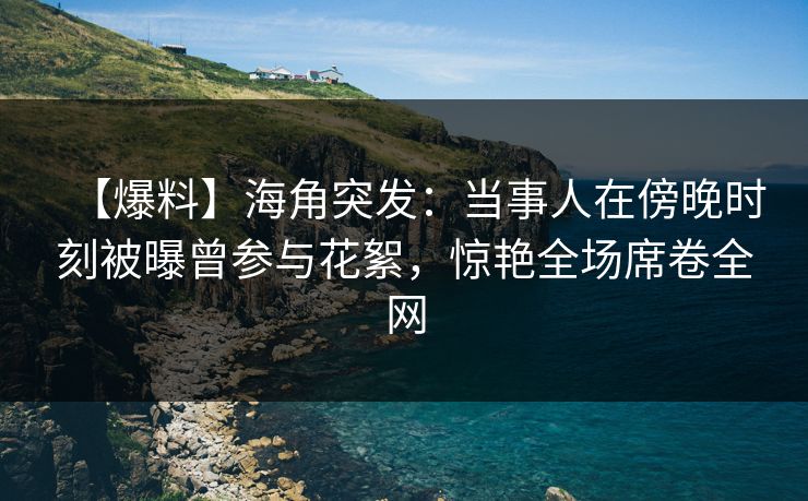 【爆料】海角突发：当事人在傍晚时刻被曝曾参与花絮，惊艳全场席卷全网