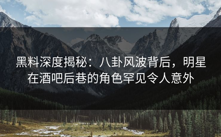 黑料深度揭秘：八卦风波背后，明星在酒吧后巷的角色罕见令人意外