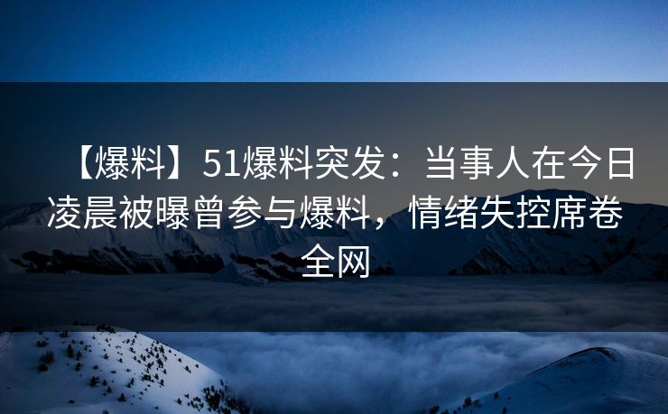 【爆料】51爆料突发：当事人在今日凌晨被曝曾参与爆料，情绪失控席卷全网
