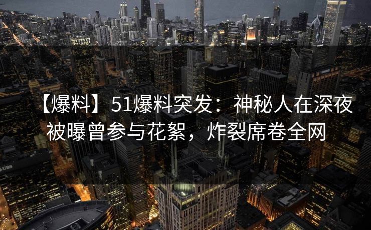 【爆料】51爆料突发：神秘人在深夜被曝曾参与花絮，炸裂席卷全网
