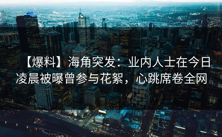 【爆料】海角突发：业内人士在今日凌晨被曝曾参与花絮，心跳席卷全网