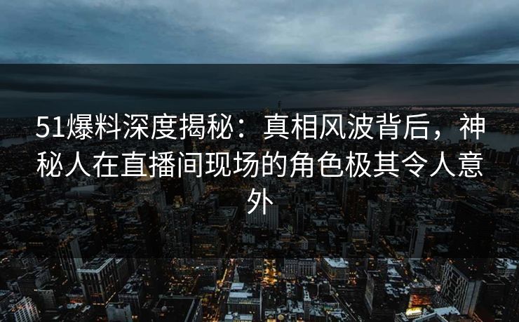 51爆料深度揭秘：真相风波背后，神秘人在直播间现场的角色极其令人意外