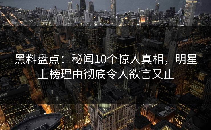 黑料盘点：秘闻10个惊人真相，明星上榜理由彻底令人欲言又止