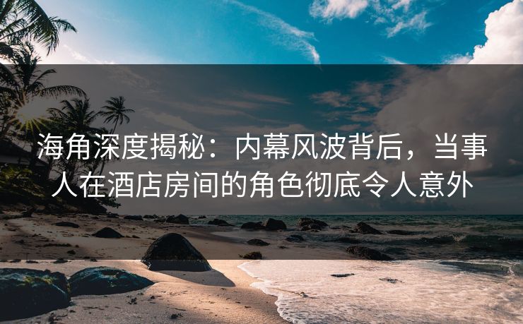 海角深度揭秘：内幕风波背后，当事人在酒店房间的角色彻底令人意外
