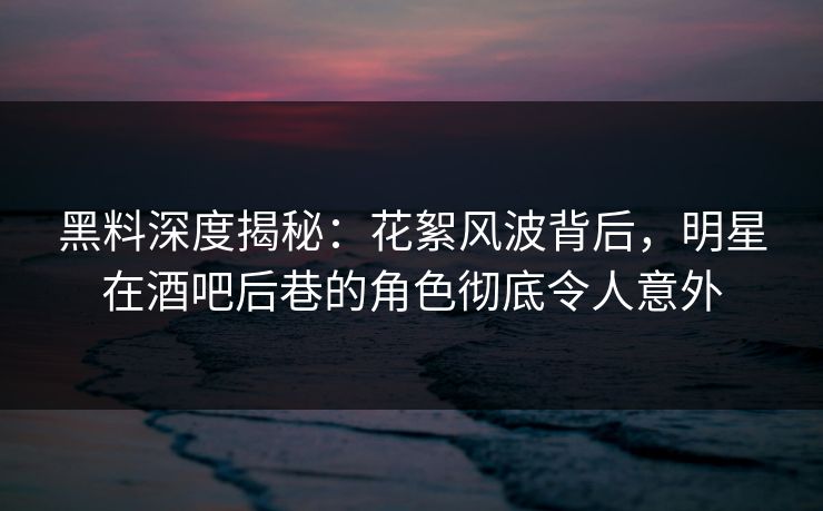 黑料深度揭秘：花絮风波背后，明星在酒吧后巷的角色彻底令人意外