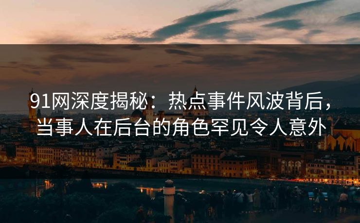 91网深度揭秘：热点事件风波背后，当事人在后台的角色罕见令人意外