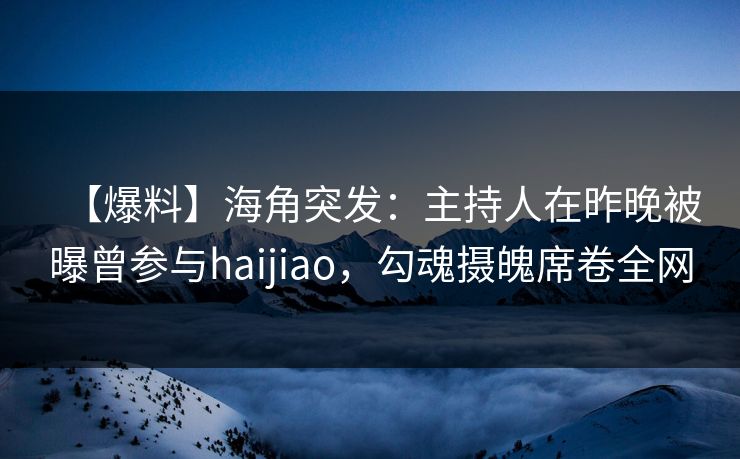 【爆料】海角突发：主持人在昨晚被曝曾参与haijiao，勾魂摄魄席卷全网