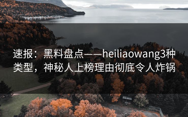 速报：黑料盘点——heiliaowang3种类型，神秘人上榜理由彻底令人炸锅