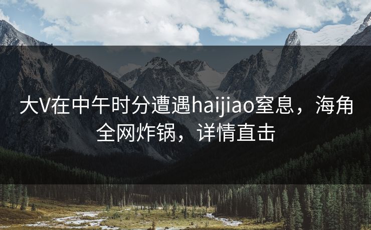 大V在中午时分遭遇haijiao窒息，海角全网炸锅，详情直击