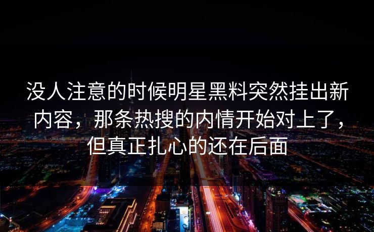 没人注意的时候明星黑料突然挂出新内容，那条热搜的内情开始对上了，但真正扎心的还在后面