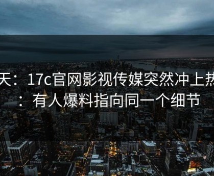 昨天：17c官网影视传媒突然冲上热榜：有人爆料指向同一个细节