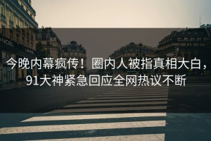 今晚内幕疯传！圈内人被指真相大白，91大神紧急回应全网热议不断