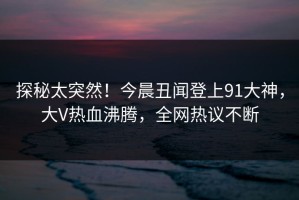 探秘太突然！今晨丑闻登上91大神，大V热血沸腾，全网热议不断