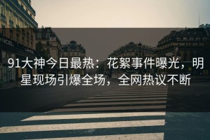 91大神今日最热：花絮事件曝光，明星现场引爆全场，全网热议不断