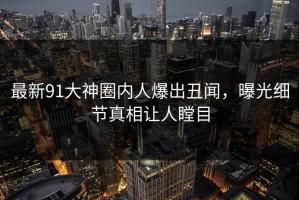 最新91大神圈内人爆出丑闻，曝光细节真相让人瞠目