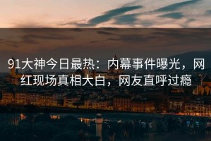 91大神今日最热：内幕事件曝光，网红现场真相大白，网友直呼过瘾