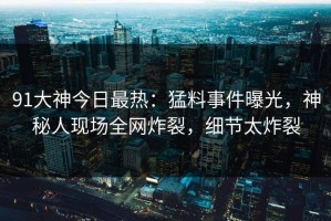 91大神今日最热：猛料事件曝光，神秘人现场全网炸裂，细节太炸裂