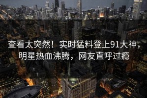 查看太突然！实时猛料登上91大神，明星热血沸腾，网友直呼过瘾