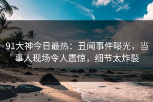 91大神今日最热：丑闻事件曝光，当事人现场令人震惊，细节太炸裂