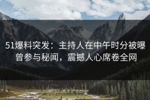 51爆料突发：主持人在中午时分被曝曾参与秘闻，震撼人心席卷全网