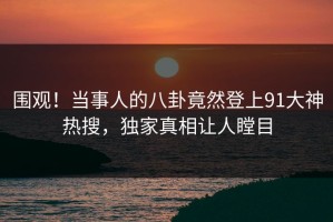 围观！当事人的八卦竟然登上91大神热搜，独家真相让人瞠目
