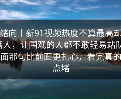 情绪向｜新91视频热度不算最高却最磨人，让围观的人都不敢轻易站队，后面那句比前面更扎心，看完真的有点堵