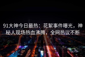 91大神今日最热：花絮事件曝光，神秘人现场热血沸腾，全网热议不断