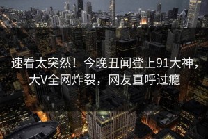 速看太突然！今晚丑闻登上91大神，大V全网炸裂，网友直呼过瘾