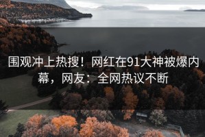 围观冲上热搜！网红在91大神被爆内幕，网友：全网热议不断