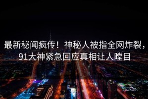 最新秘闻疯传！神秘人被指全网炸裂，91大神紧急回应真相让人瞠目