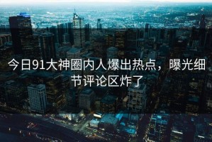 今日91大神圈内人爆出热点，曝光细节评论区炸了