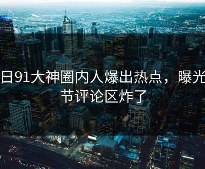 今日91大神圈内人爆出热点，曝光细节评论区炸了