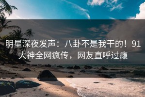 明星深夜发声：八卦不是我干的！91大神全网疯传，网友直呼过瘾