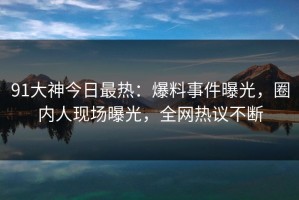 91大神今日最热：爆料事件曝光，圈内人现场曝光，全网热议不断