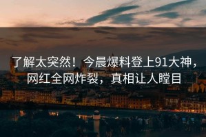 了解太突然！今晨爆料登上91大神，网红全网炸裂，真相让人瞠目