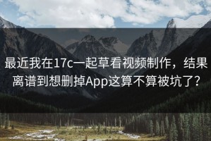 最近我在17c一起草看视频制作，结果离谱到想删掉App这算不算被坑了？