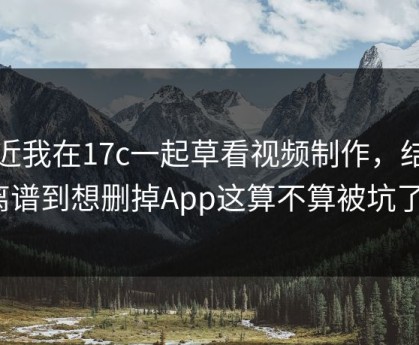 最近我在17c一起草看视频制作，结果离谱到想删掉App这算不算被坑了？