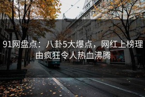 91网盘点：八卦5大爆点，网红上榜理由疯狂令人热血沸腾