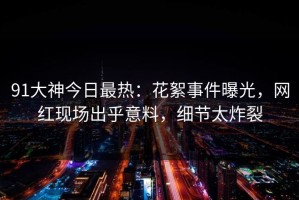 91大神今日最热：花絮事件曝光，网红现场出乎意料，细节太炸裂
