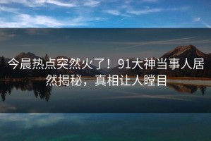 今晨热点突然火了！91大神当事人居然揭秘，真相让人瞠目