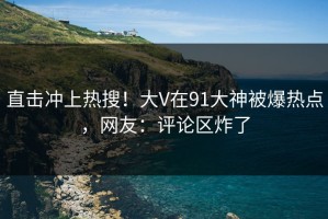 直击冲上热搜！大V在91大神被爆热点，网友：评论区炸了