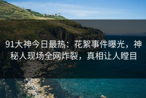 91大神今日最热：花絮事件曝光，神秘人现场全网炸裂，真相让人瞠目