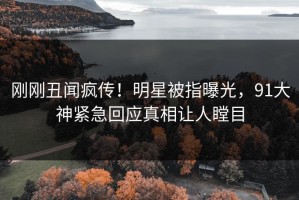 刚刚丑闻疯传！明星被指曝光，91大神紧急回应真相让人瞠目