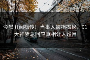 今晨丑闻疯传！当事人被指揭秘，91大神紧急回应真相让人瞠目