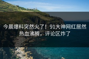 今晨爆料突然火了！91大神网红居然热血沸腾，评论区炸了
