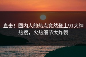 直击！圈内人的热点竟然登上91大神热搜，火热细节太炸裂
