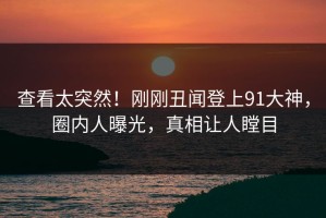 查看太突然！刚刚丑闻登上91大神，圈内人曝光，真相让人瞠目