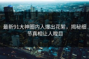 最新91大神圈内人爆出花絮，揭秘细节真相让人瞠目